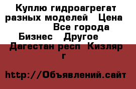 Куплю гидроагрегат разных моделей › Цена ­ 1 000 - Все города Бизнес » Другое   . Дагестан респ.,Кизляр г.